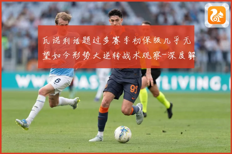 瓦诺利话题过多赛季初保级几乎无望如今形势大逆转战术观察-深度解析