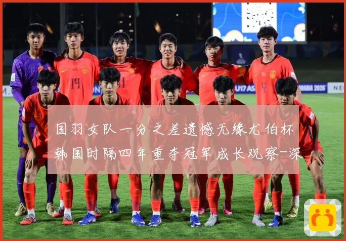 国羽女队一分之差遗憾无缘尤伯杯韩国时隔四年重夺冠军成长观察-深度解析