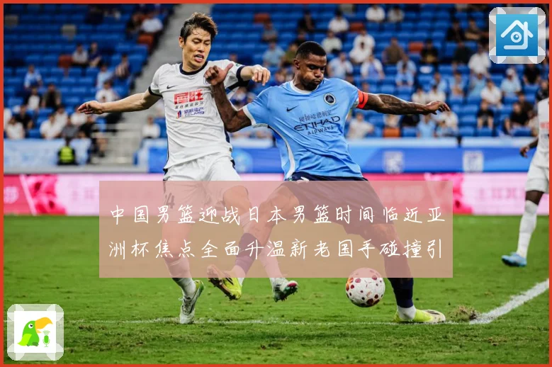 中国男篮迎战日本男篮时间临近亚洲杯焦点全面升温新老国手碰撞引期待-深度解析