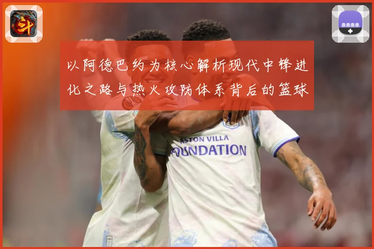 以阿德巴约为核心解析现代中锋进化之路与热火攻防体系背后的篮球智慧-深度解析