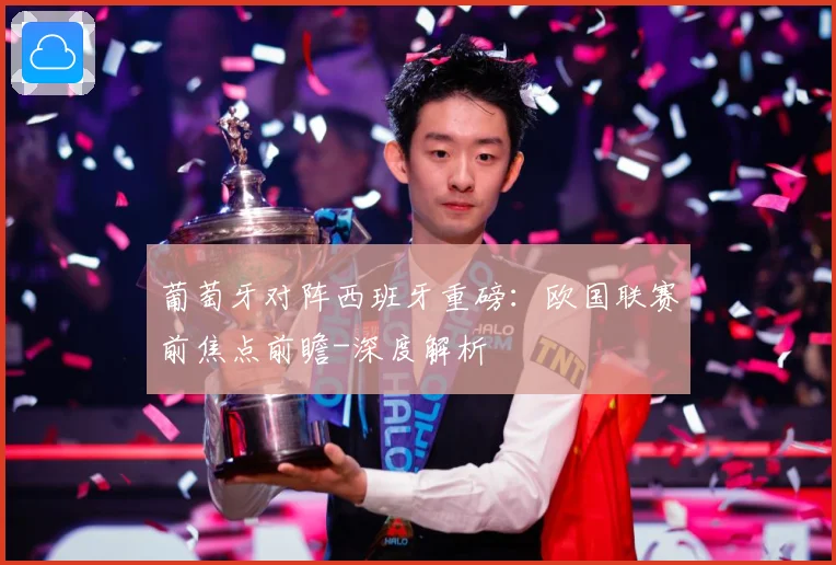 葡萄牙对阵西班牙重磅：欧国联赛前焦点前瞻-深度解析