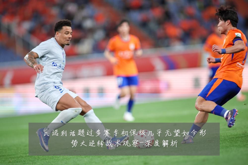 瓦诺利话题过多赛季初保级几乎无望如今形势大逆转战术观察-深度解析