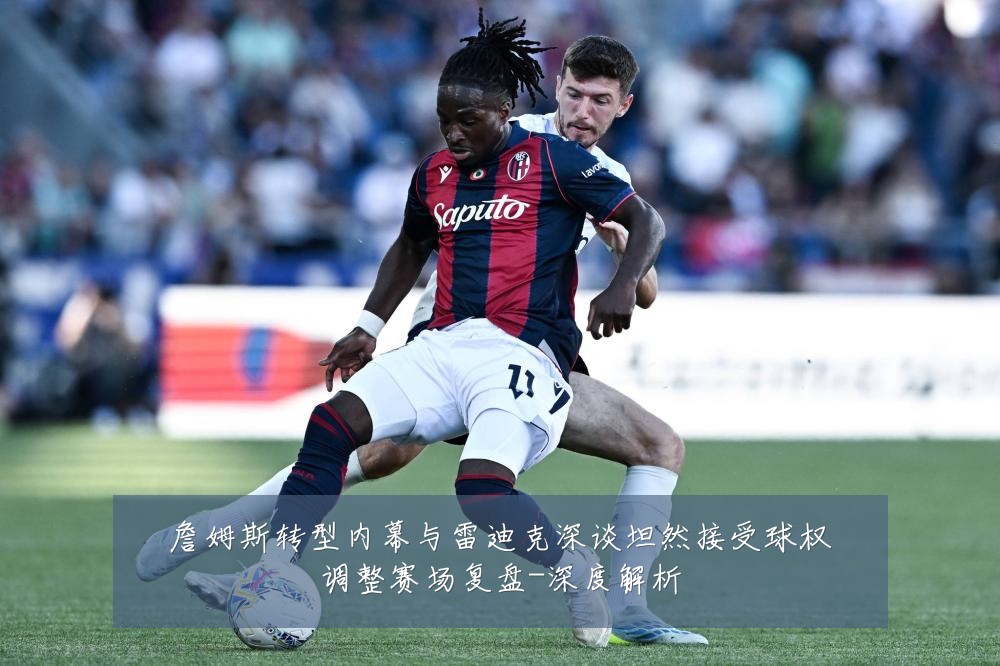 詹姆斯转型内幕与雷迪克深谈坦然接受球权调整赛场复盘-深度解析
