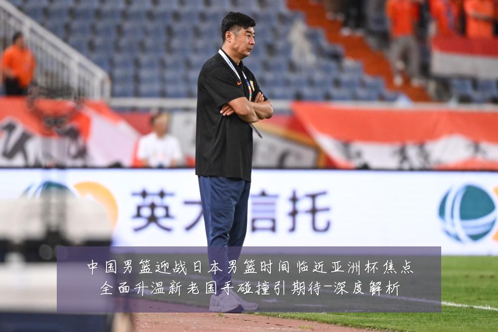 中国男篮迎战日本男篮时间临近亚洲杯焦点全面升温新老国手碰撞引期待-深度解析